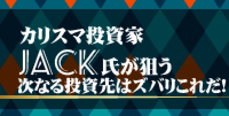 カリスマ投資家ＪＡＣＫ氏が狙う次なる投資先はズバリこれだ！