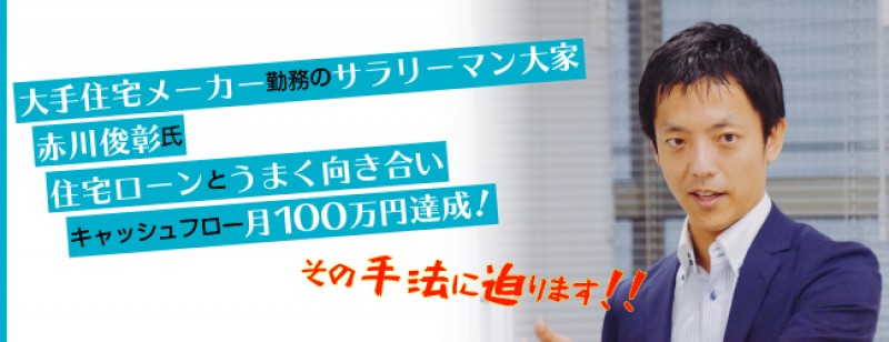 大手住宅メーカー勤務のサラリーマン大家　赤川俊彰氏 住宅ローンとうまく向き合いキャッシュフロー月100万円達成！その手法に迫ります！！
