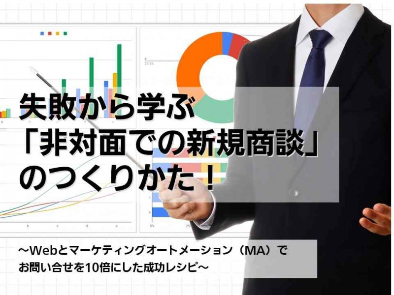 失敗から学ぶ「非対面での新規商談」のつくりかた！～Webとマーケティングオートメーション（MA）でお問合せを10倍にした成功レシピ～